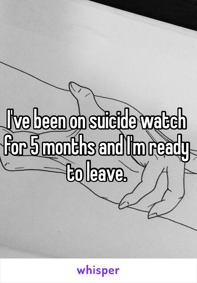 I've been on suicide watch for 5 months and I'm ready to leave.