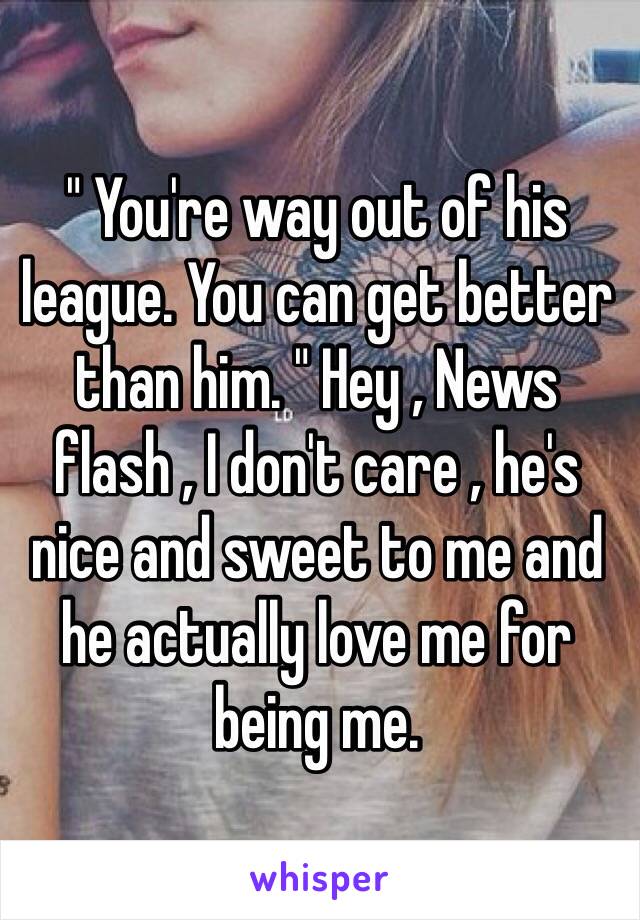 " You're way out of his league. You can get better than him. " Hey , News flash , I don't care , he's nice and sweet to me and he actually love me for being me. 