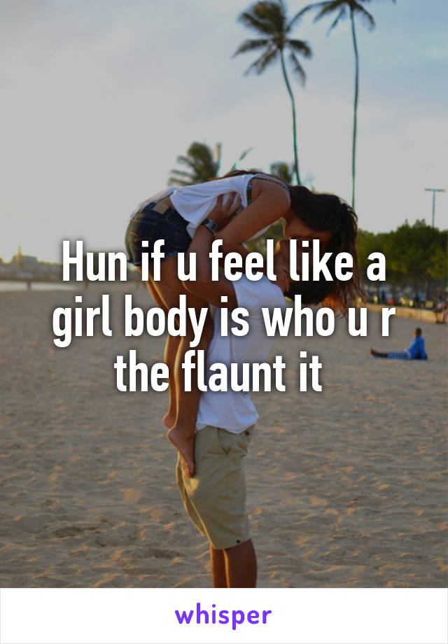 Hun if u feel like a girl body is who u r the flaunt it 