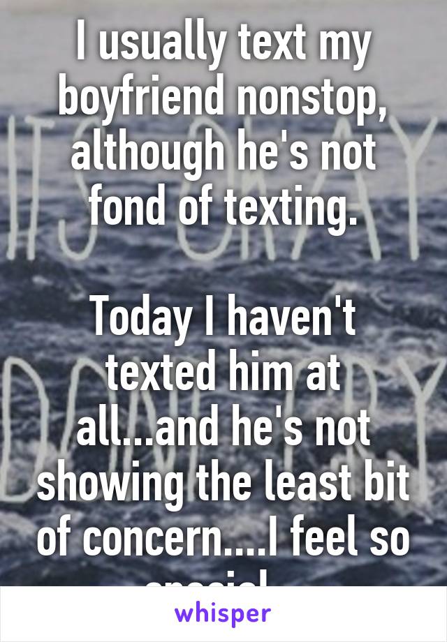 I usually text my boyfriend nonstop, although he's not fond of texting.

Today I haven't texted him at all...and he's not showing the least bit of concern....I feel so special...