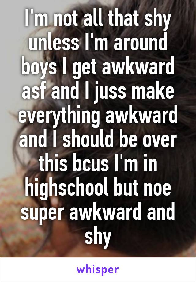 I'm not all that shy unless I'm around boys I get awkward asf and I juss make everything awkward and I should be over this bcus I'm in highschool but noe super awkward and shy
