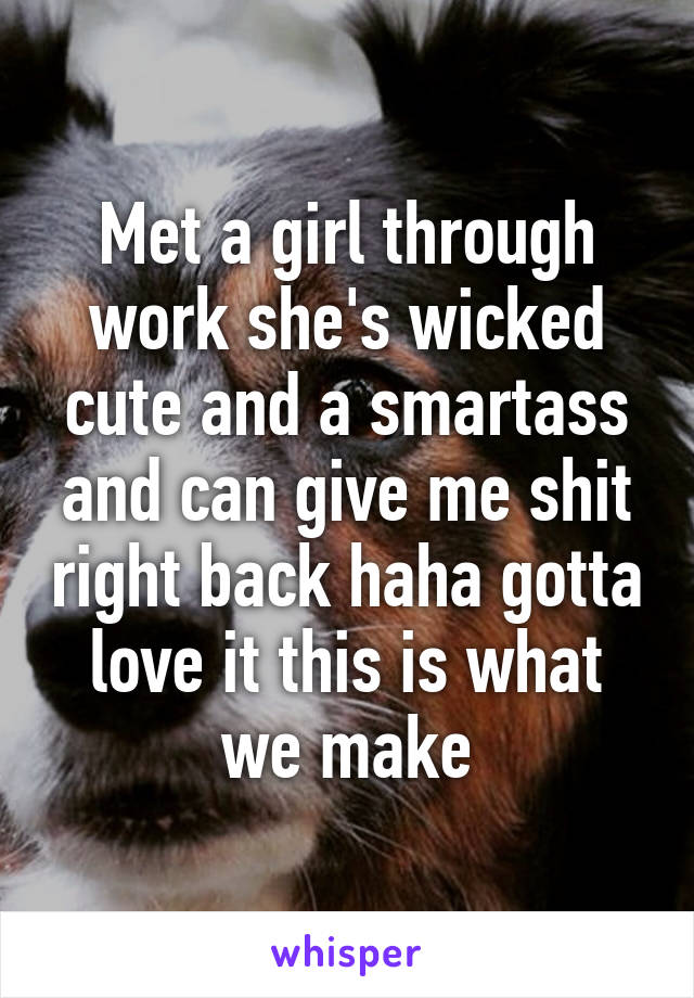 Met a girl through work she's wicked cute and a smartass and can give me shit right back haha gotta love it this is what we make