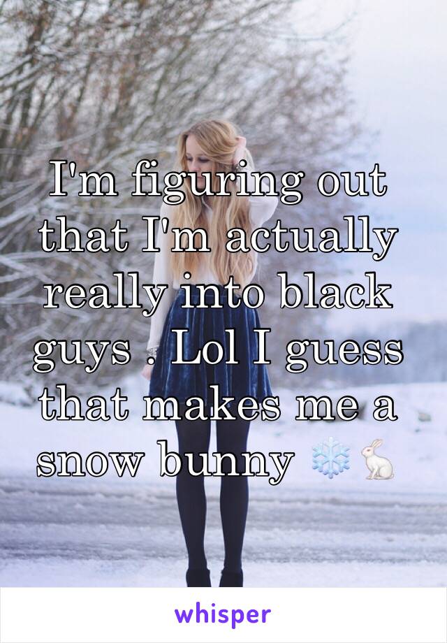 I'm figuring out that I'm actually really into black guys . Lol I guess that makes me a snow bunny ❄️🐇