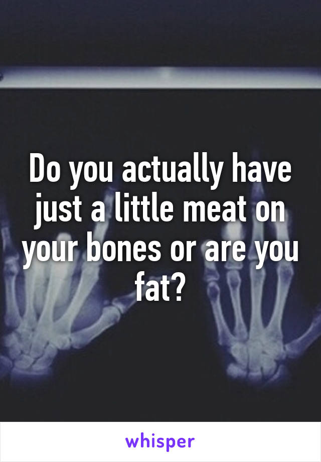 Do you actually have just a little meat on your bones or are you fat?