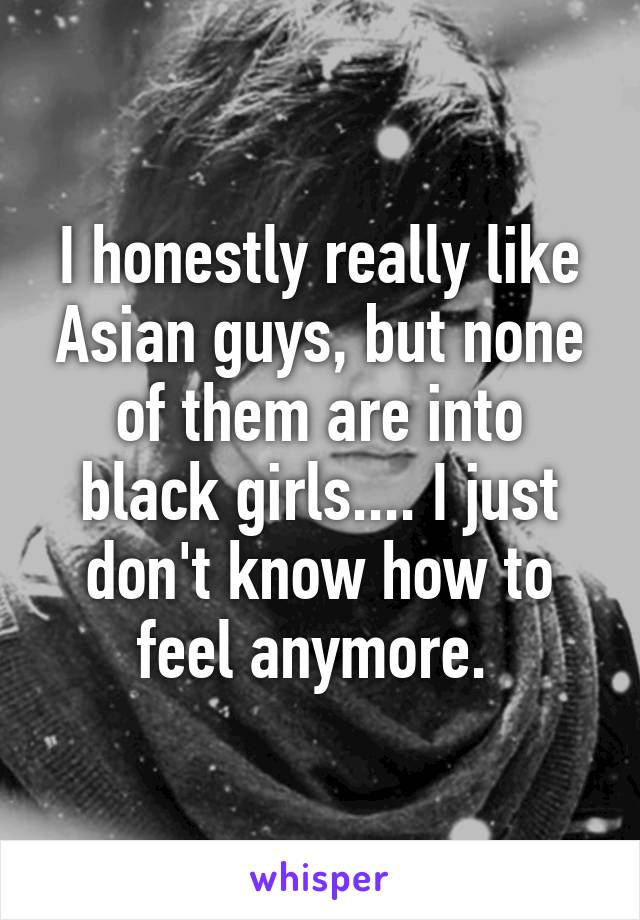 I honestly really like Asian guys, but none of them are into black girls.... I just don't know how to feel anymore. 