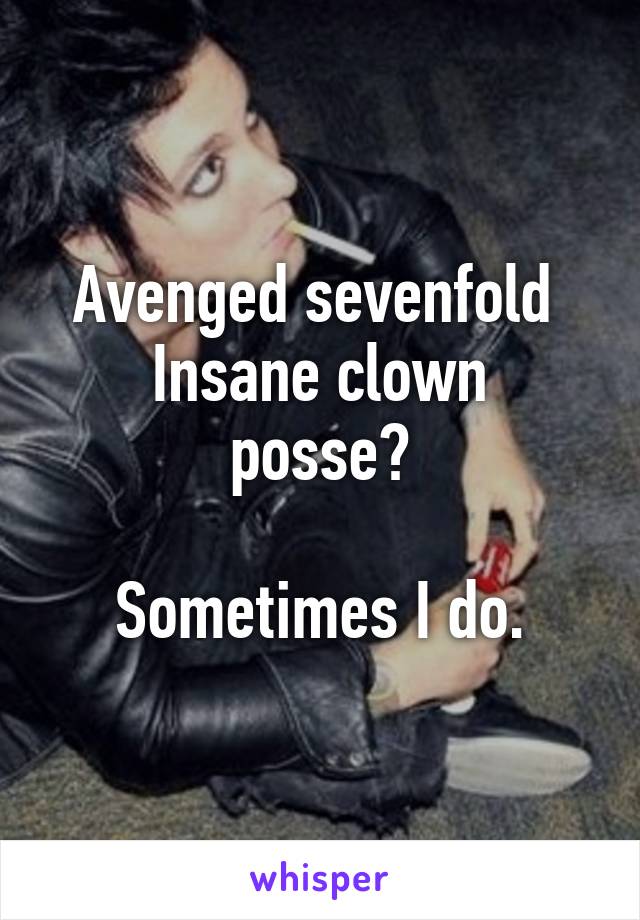 Avenged sevenfold 
Insane clown posse?

Sometimes I do.