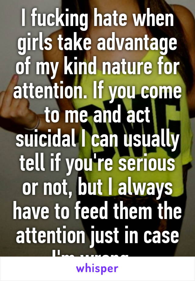 I fucking hate when girls take advantage of my kind nature for attention. If you come to me and act suicidal I can usually tell if you're serious or not, but I always have to feed them the attention just in case I'm wrong.. 