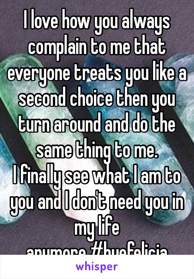 I love how you always complain to me that everyone treats you like a second choice then you turn around and do the same thing to me. 
I finally see what I am to you and I don't need you in my life anymore.#byefelicia