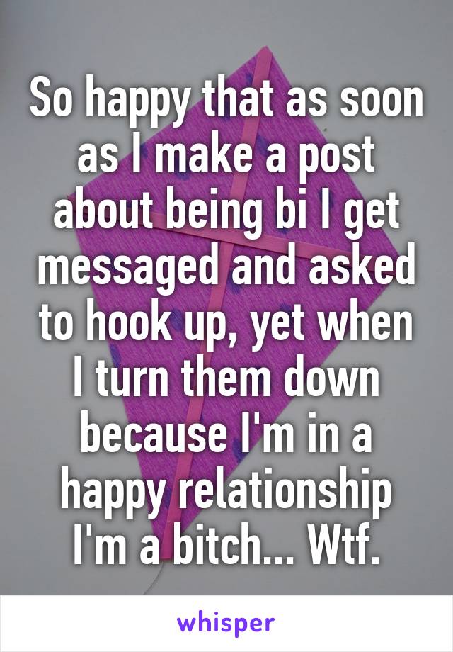 So happy that as soon as I make a post about being bi I get messaged and asked to hook up, yet when I turn them down because I'm in a happy relationship I'm a bitch... Wtf.