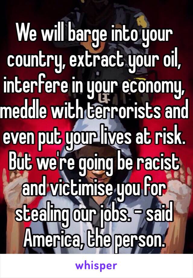 We will barge into your country, extract your oil, interfere in your economy, meddle with terrorists and even put your lives at risk. But we're going be racist and victimise you for stealing our jobs. - said America, the person. 