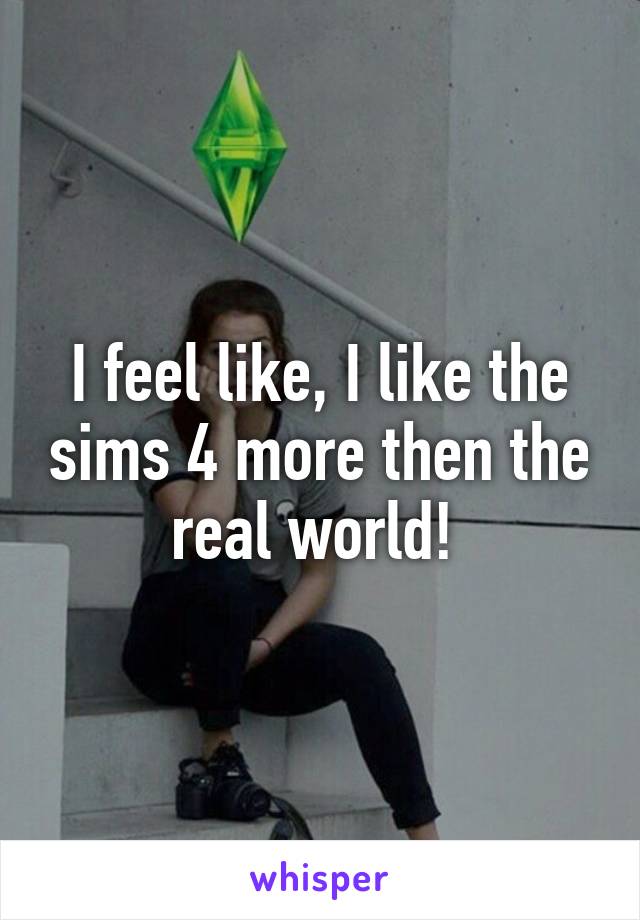 I feel like, I like the sims 4 more then the real world! 