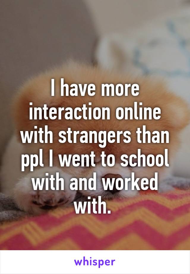 
I have more interaction online with strangers than ppl I went to school with and worked with. 