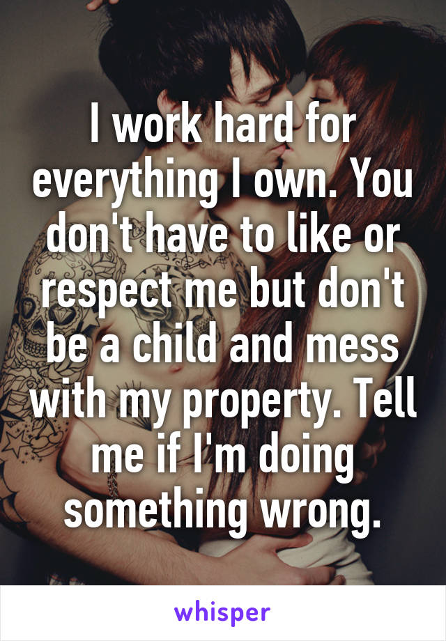 I work hard for everything I own. You don't have to like or respect me but don't be a child and mess with my property. Tell me if I'm doing something wrong.