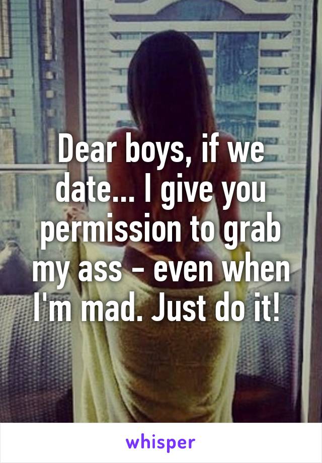 Dear boys, if we date... I give you permission to grab my ass - even when I'm mad. Just do it! 