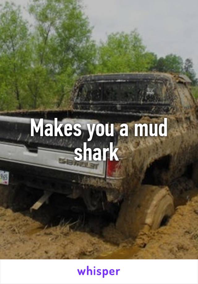 Makes you a mud shark 