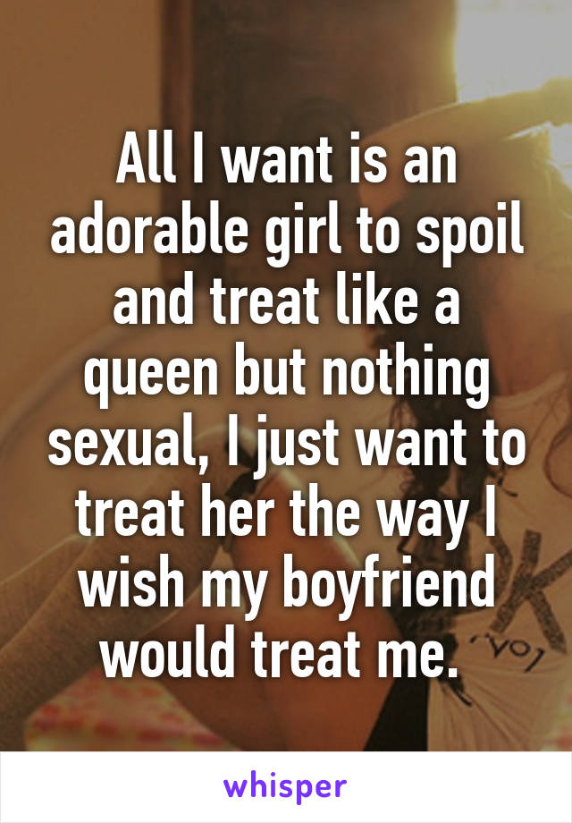 All I want is an adorable girl to spoil and treat like a queen but nothing sexual, I just want to treat her the way I wish my boyfriend would treat me. 