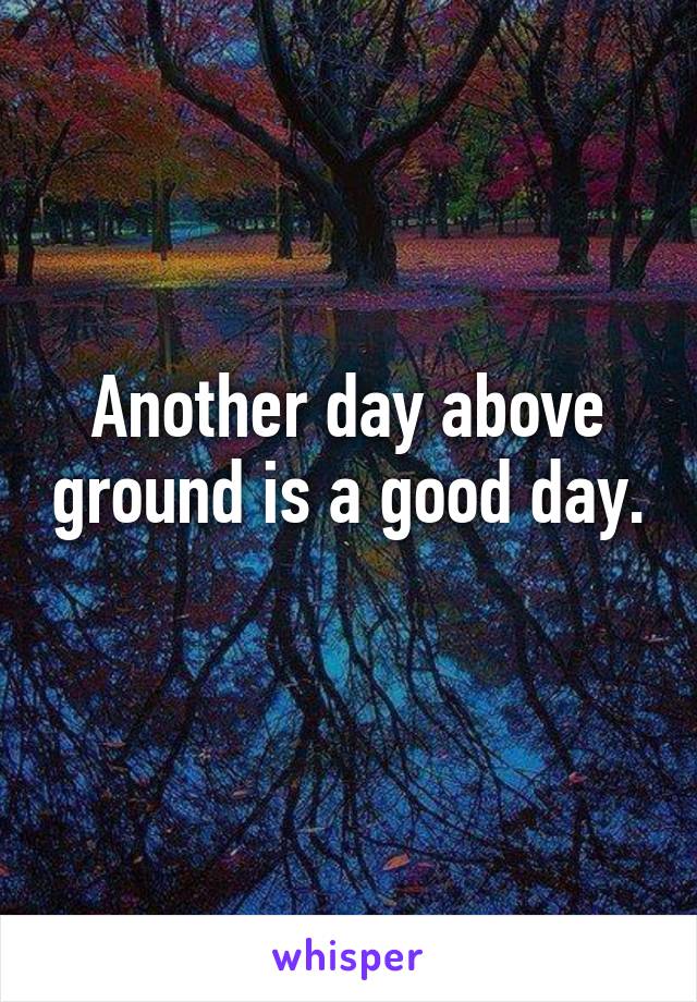 Another day above ground is a good day. 