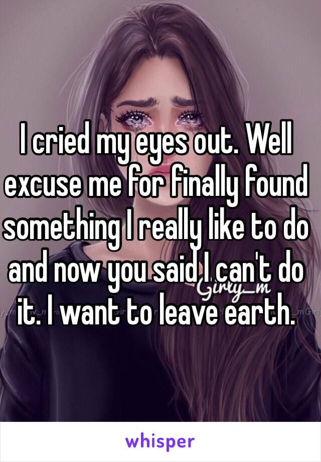 I cried my eyes out. Well excuse me for finally found something I really like to do and now you said I can't do it. I want to leave earth.