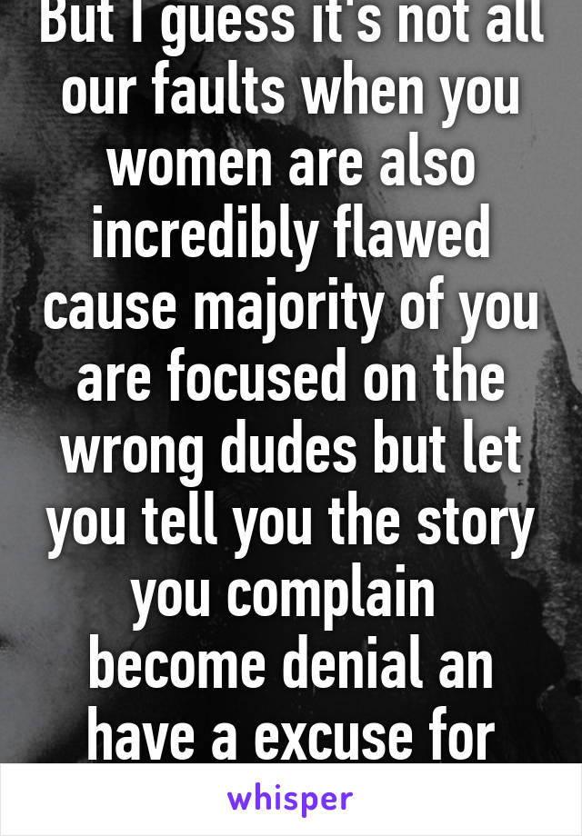 But I guess it's not all our faults when you women are also incredibly flawed cause majority of you are focused on the wrong dudes but let you tell you the story you complain  become denial an have a excuse for every answer 