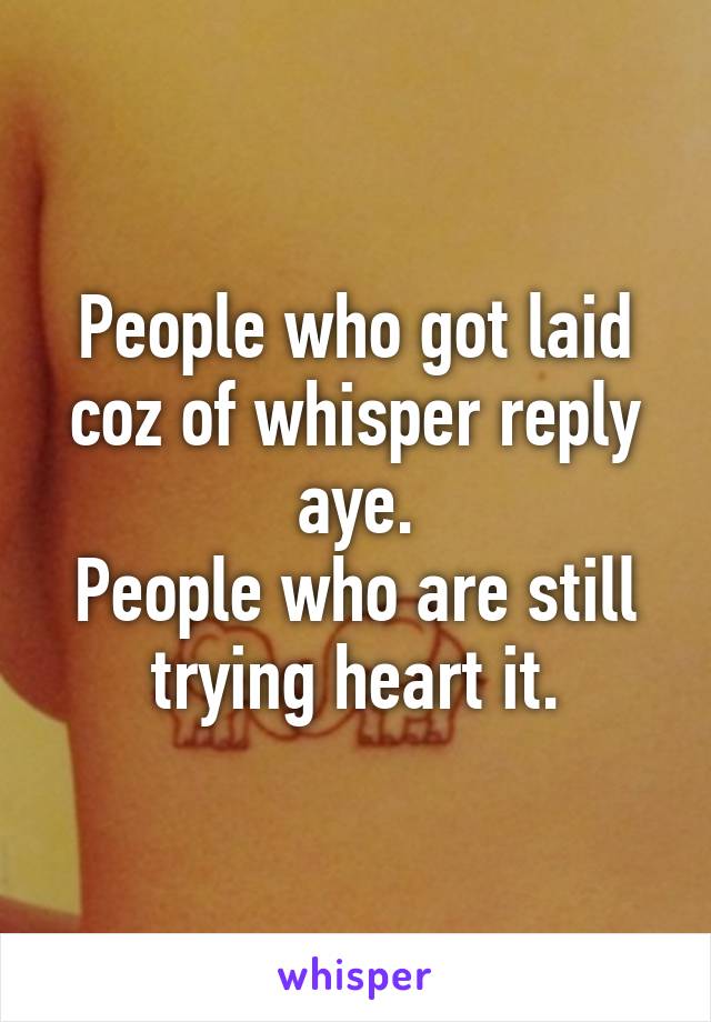 People who got laid coz of whisper reply aye.
People who are still trying heart it.