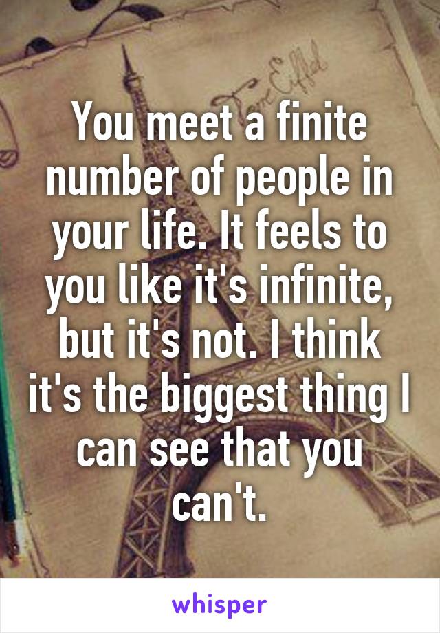 You meet a finite number of people in your life. It feels to you like it's infinite, but it's not. I think it's the biggest thing I can see that you can't.