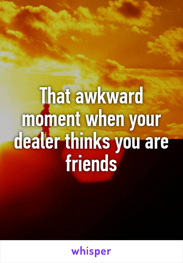 That awkward moment when your dealer thinks you are friends