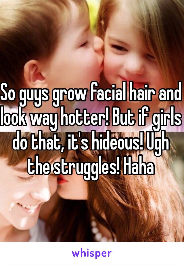 So guys grow facial hair and look way hotter! But if girls do that, it's hideous! Ugh the struggles! Haha