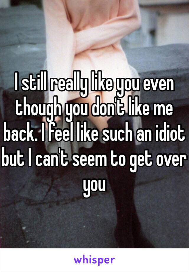 I still really like you even though you don't like me back. I feel like such an idiot but I can't seem to get over you 