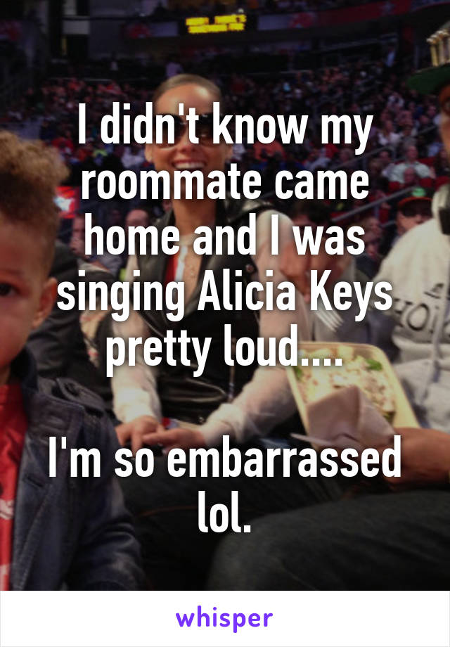 I didn't know my roommate came home and I was singing Alicia Keys pretty loud....

I'm so embarrassed lol.