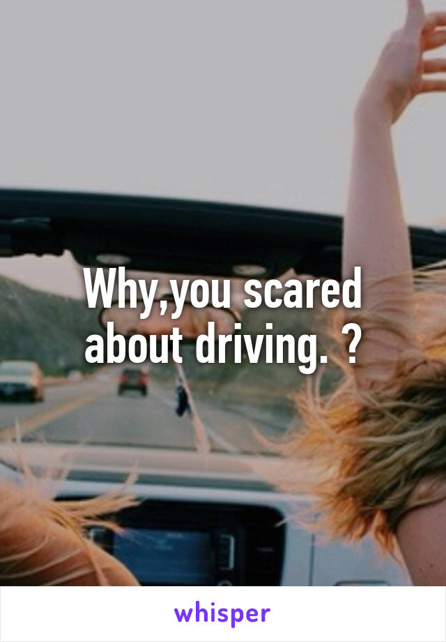 Why,you scared about driving. ?