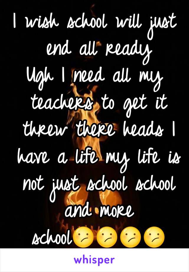 I wish school will just end all ready
Ugh I need all my teachers to get it threw there heads I have a life my life is not just school school and more school😕😕😕😕
