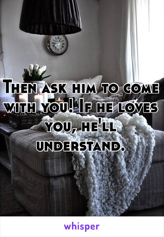 Then ask him to come with you! If he loves you, he'll understand.