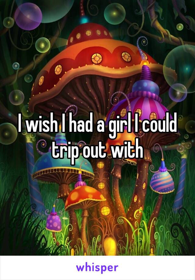 I wish I had a girl I could trip out with