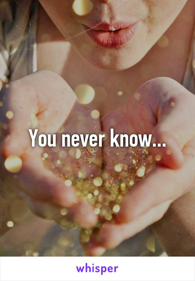 You never know...