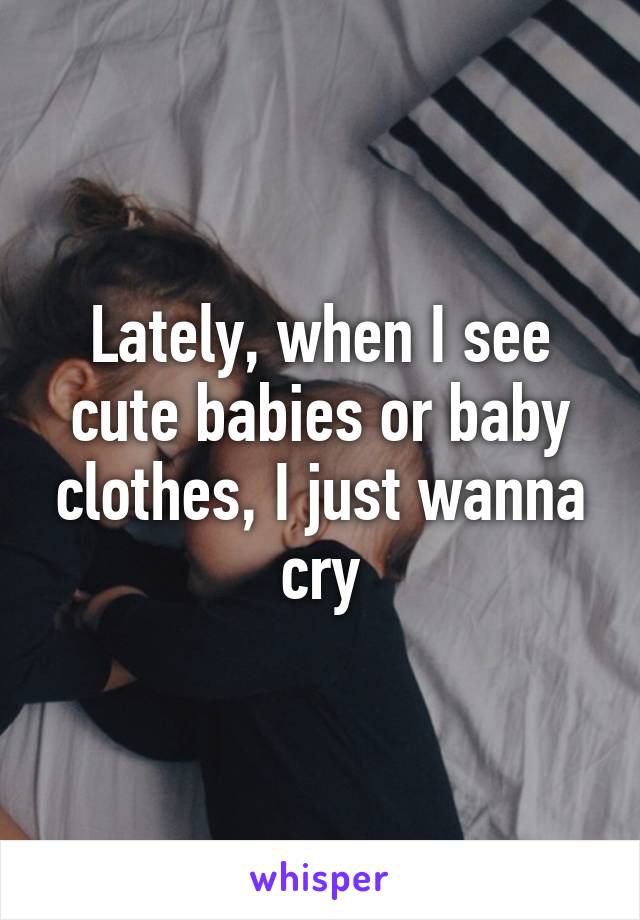 Lately, when I see cute babies or baby clothes, I just wanna cry