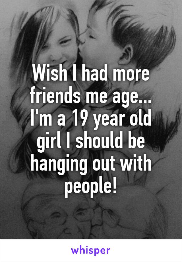 Wish I had more friends me age...
I'm a 19 year old girl I should be hanging out with people!