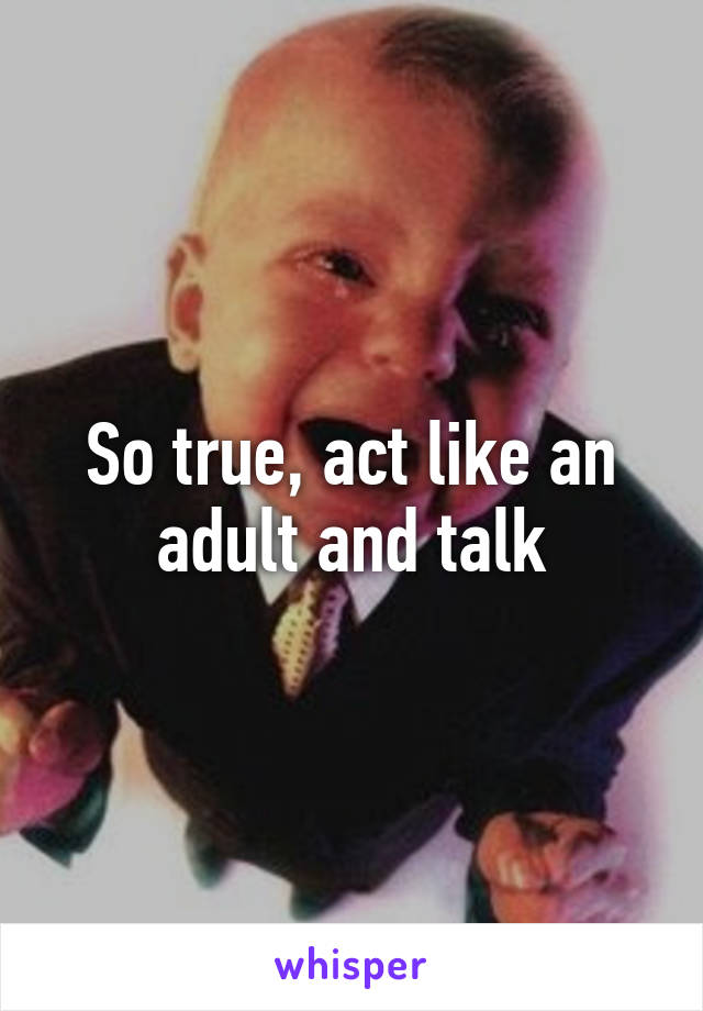 So true, act like an adult and talk