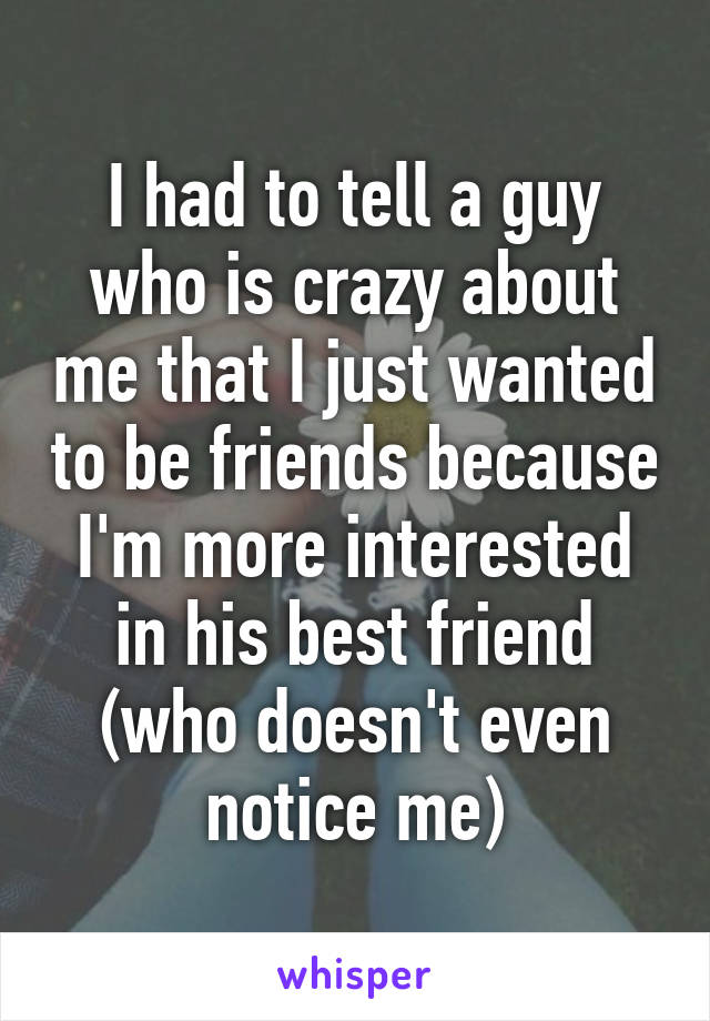 I had to tell a guy who is crazy about me that I just wanted to be friends because I'm more interested in his best friend (who doesn't even notice me)