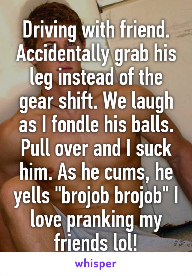 Driving with friend. Accidentally grab his leg instead of the gear shift. We laugh as I fondle his balls. Pull over and I suck him. As he cums, he yells "brojob brojob" I love pranking my friends lol!