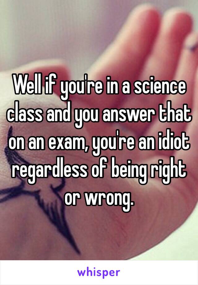 Well if you're in a science class and you answer that on an exam, you're an idiot regardless of being right or wrong.