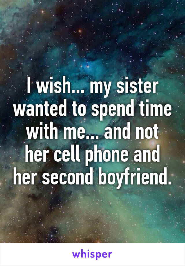 I wish... my sister wanted to spend time with me... and not her cell phone and her second boyfriend.