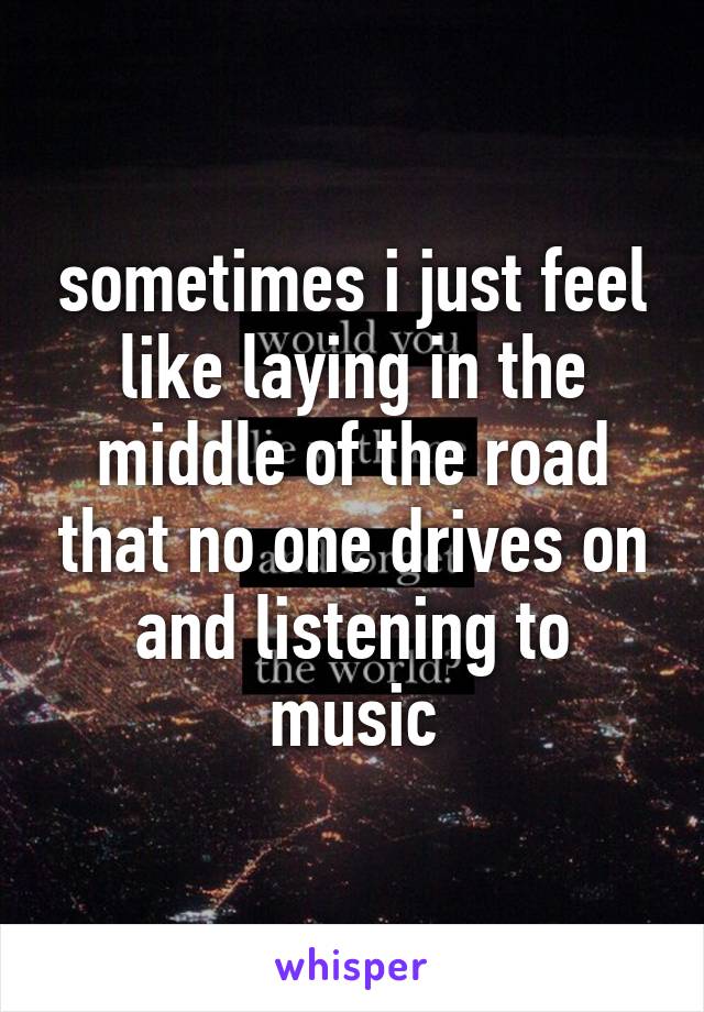 sometimes i just feel like laying in the middle of the road that no one drives on and listening to music