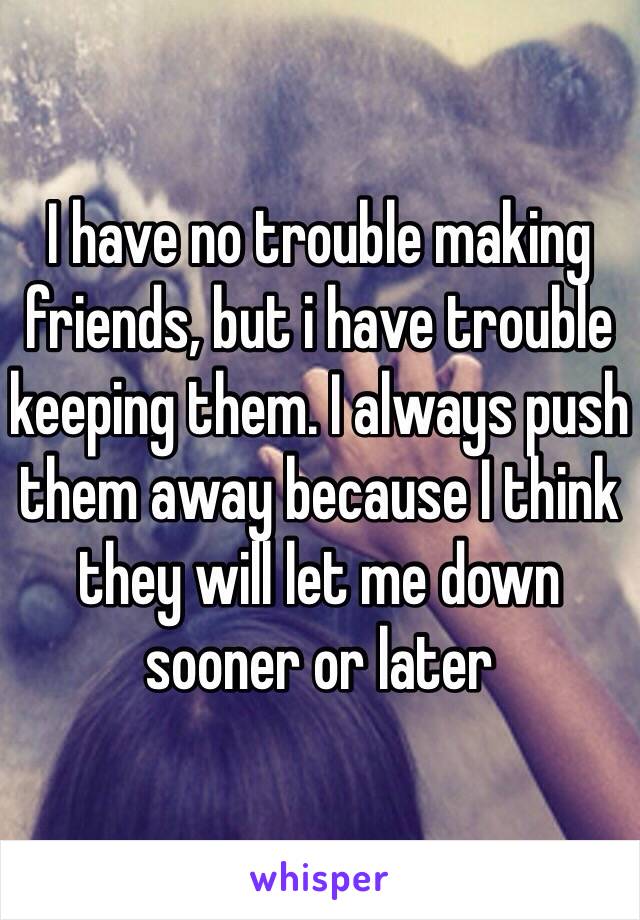 I have no trouble making friends, but i have trouble keeping them. I always push them away because I think they will let me down sooner or later 