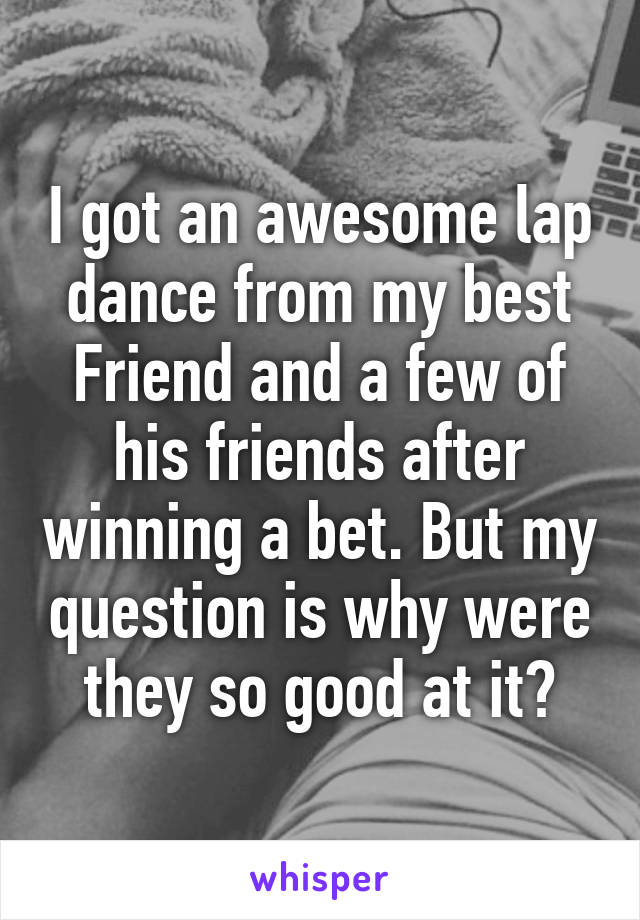 I got an awesome lap dance from my best Friend and a few of his friends after winning a bet. But my question is why were they so good at it?