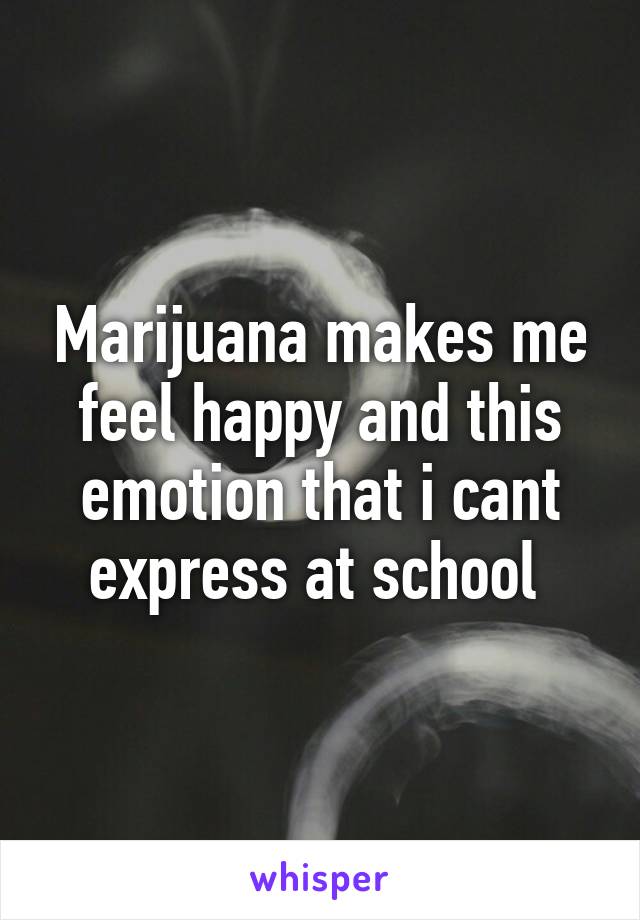 Marijuana makes me feel happy and this emotion that i cant express at school 