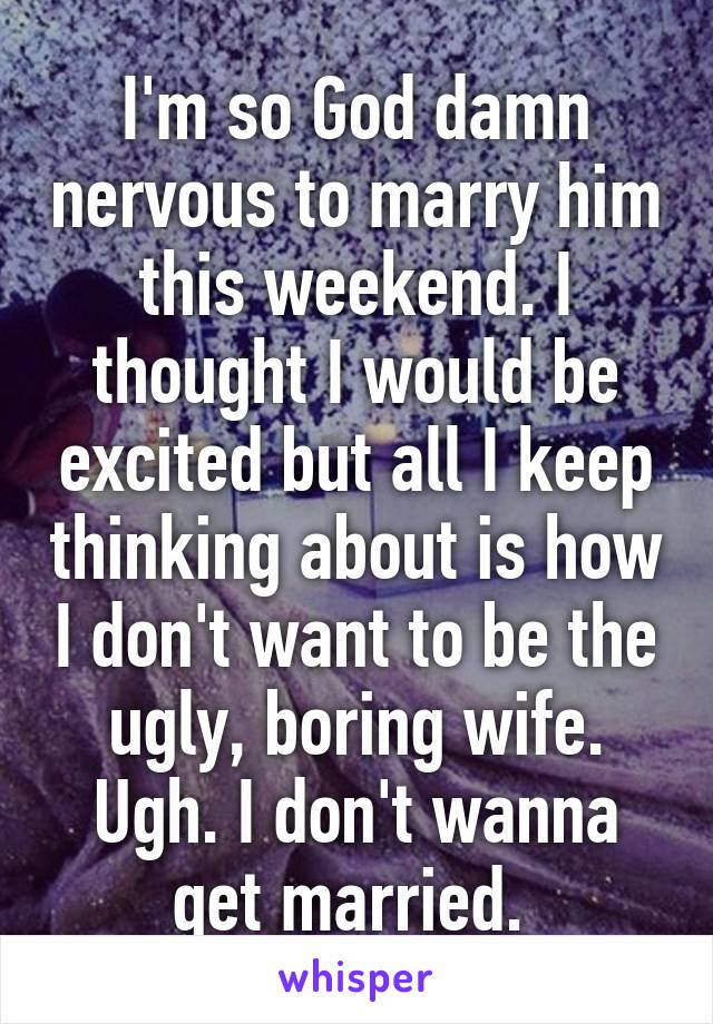 I'm so God damn nervous to marry him this weekend. I thought I would be excited but all I keep thinking about is how I don't want to be the ugly, boring wife. Ugh. I don't wanna get married. 