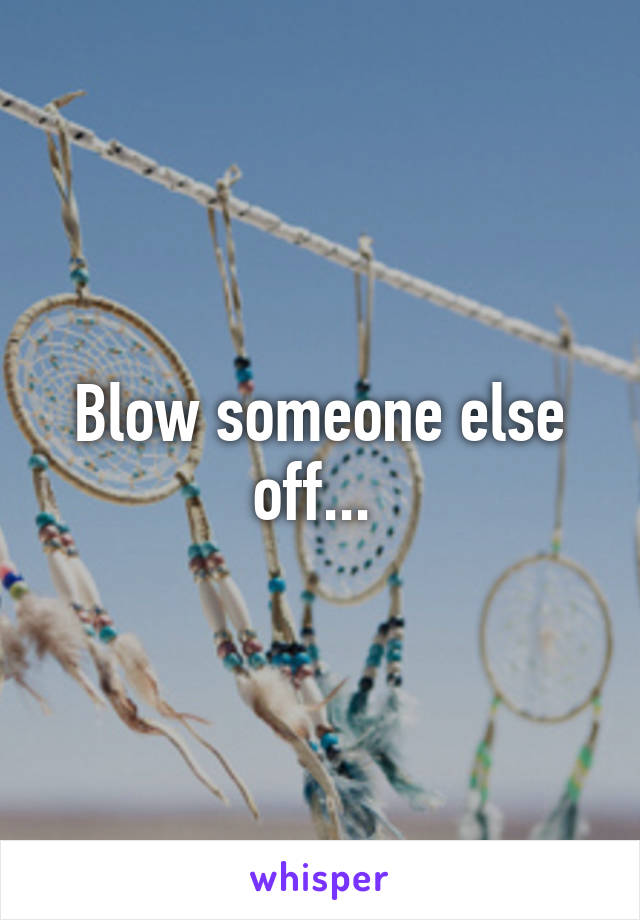 Blow someone else off... 