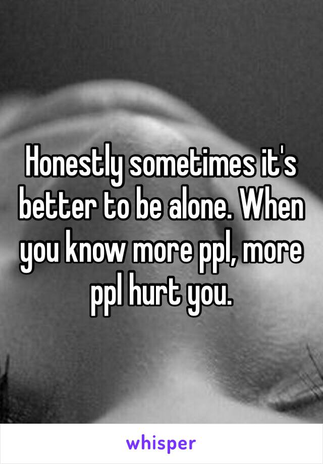 Honestly sometimes it's better to be alone. When you know more ppl, more ppl hurt you.