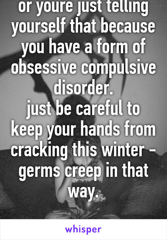 or youre just telling yourself that because you have a form of obsessive compulsive disorder.
just be careful to keep your hands from cracking this winter - germs creep in that way.

