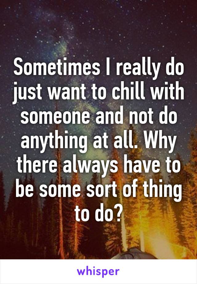 Sometimes I really do just want to chill with someone and not do anything at all. Why there always have to be some sort of thing to do?